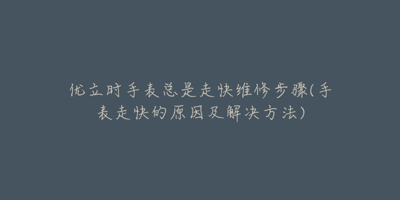 優(yōu)立時手表總是走快維修步驟(手表走快的原因及解決方法)