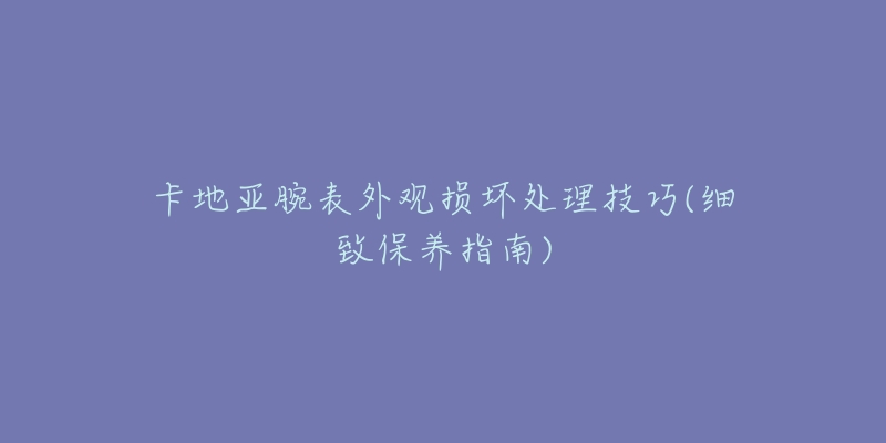 卡地亞腕表外觀損壞處理技巧(細致保養(yǎng)指南)