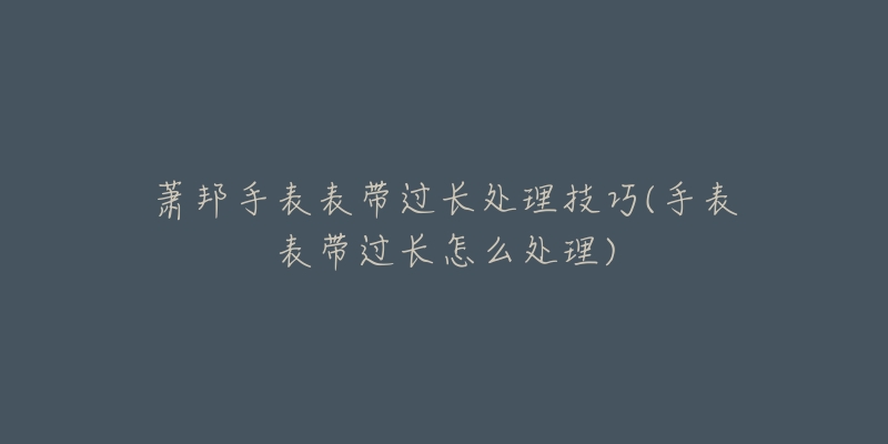 蕭邦手表表帶過長處理技巧(手表表帶過長怎么處理)