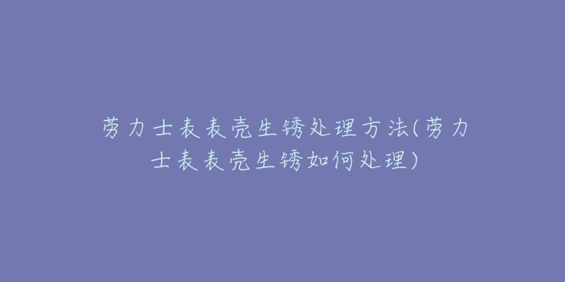 勞力士表表殼生銹處理方法(勞力士表表殼生銹如何處理)