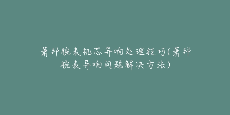 蕭邦腕表機芯異響處理技巧(蕭邦腕表異響問題解決方法)