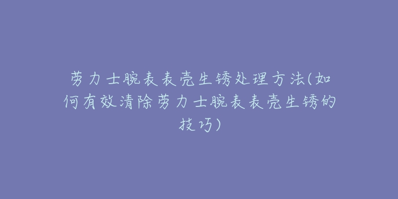 勞力士腕表表殼生銹處理方法(如何有效清除勞力士腕表表殼生銹的技巧)