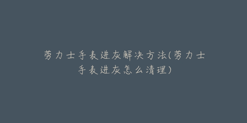 勞力士手表進灰解決方法(勞力士手表進灰怎么清理)