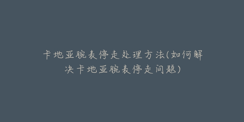 卡地亞腕表停走處理方法(如何解決卡地亞腕表停走問(wèn)題)