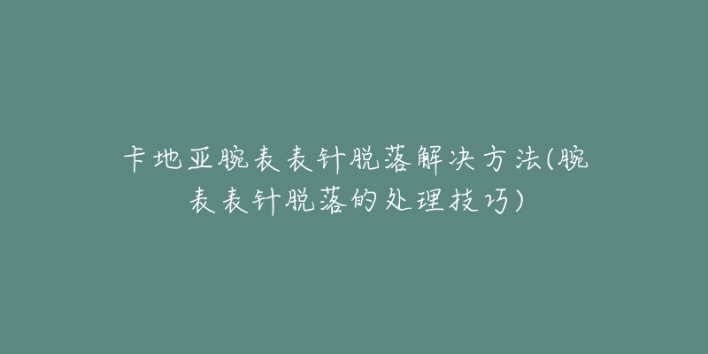 卡地亞腕表表針脫落解決方法(腕表表針脫落的處理技巧)