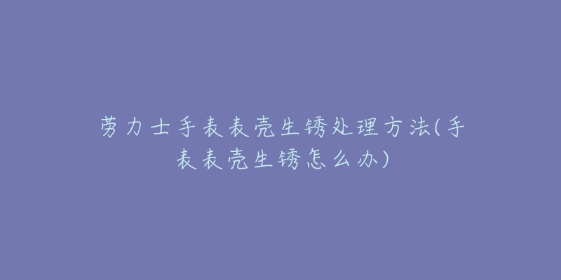 勞力士手表表殼生銹處理方法(手表表殼生銹怎么辦)