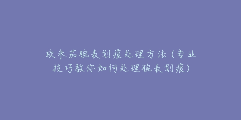 歐米茄腕表劃痕處理方法 (專(zhuān)業(yè)技巧教你如何處理腕表劃痕)