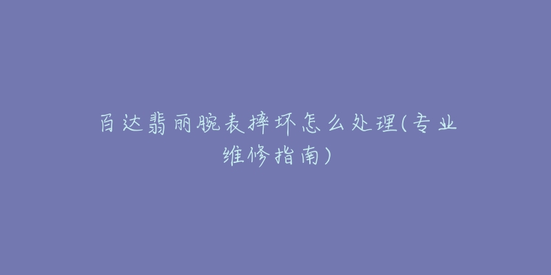 百達(dá)翡麗腕表摔壞怎么處理(專(zhuān)業(yè)維修指南)