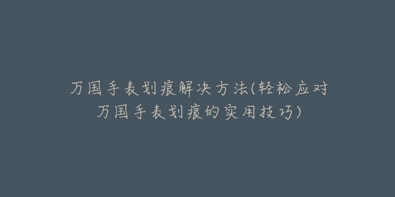 萬國手表劃痕解決方法(輕松應對萬國手表劃痕的實用技巧)