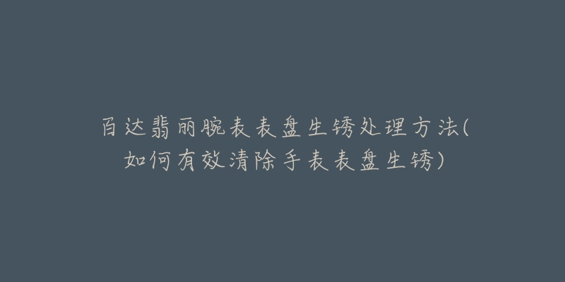 百達翡麗腕表表盤生銹處理方法(如何有效清除手表表盤生銹)