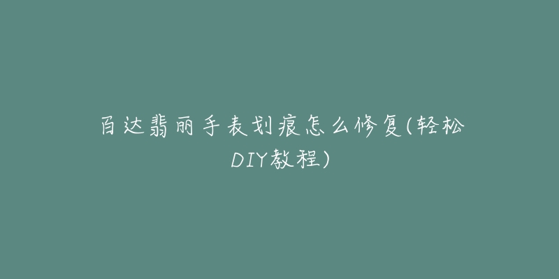 百達(dá)翡麗手表劃痕怎么修復(fù)(輕松DIY教程)