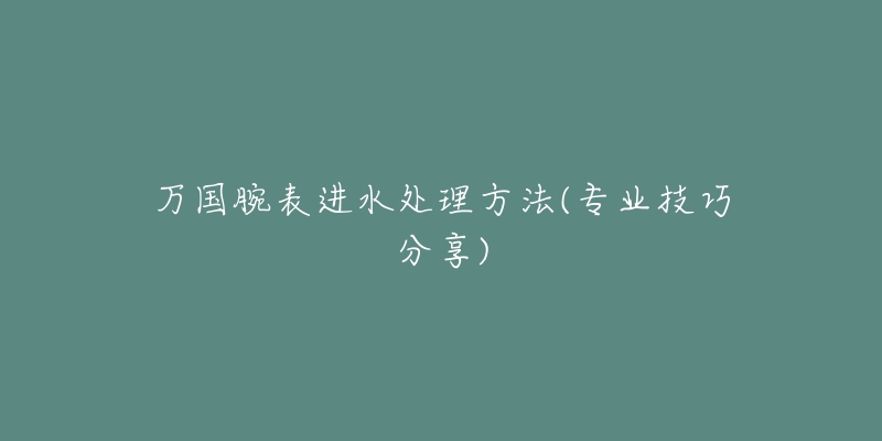 萬國腕表進(jìn)水處理方法(專業(yè)技巧分享)