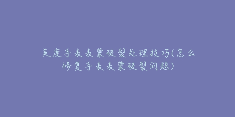 美度手表表蒙破裂處理技巧(怎么修復(fù)手表表蒙破裂問題)