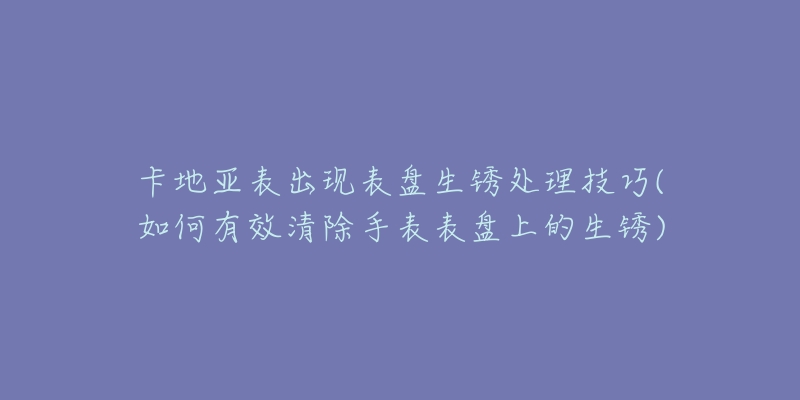 卡地亞表出現(xiàn)表盤生銹處理技巧(如何有效清除手表表盤上的生銹)