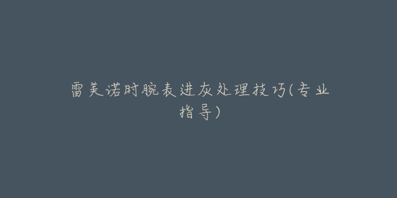 雷美諾時(shí)腕表進(jìn)灰處理技巧(專業(yè)指導(dǎo))