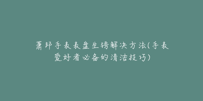 蕭邦手表表盤(pán)生銹解決方法(手表愛(ài)好者必備的清潔技巧)