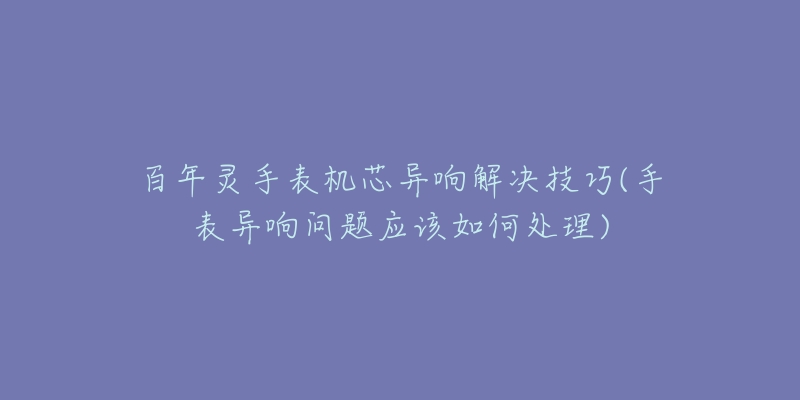 百年靈手表機(jī)芯異響解決技巧(手表異響問題應(yīng)該如何處理)