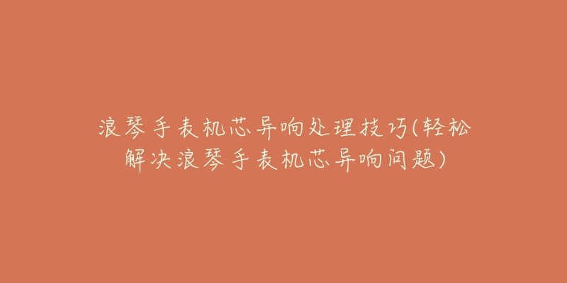 浪琴手表機(jī)芯異響處理技巧(輕松解決浪琴手表機(jī)芯異響問題)