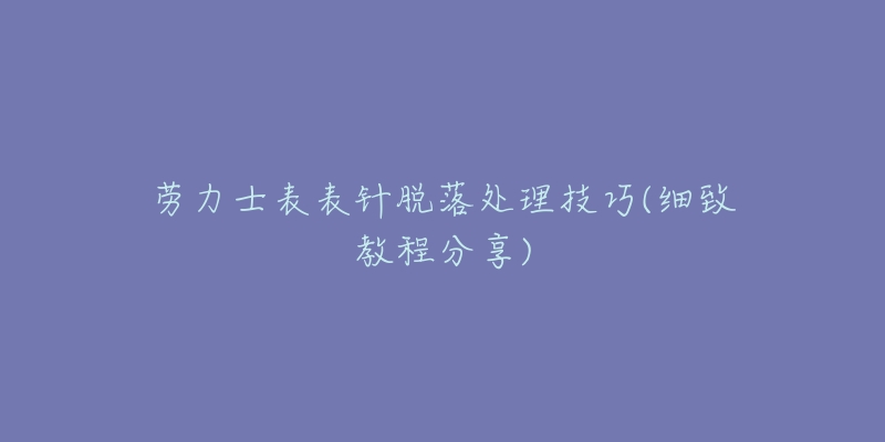 勞力士表表針脫落處理技巧(細(xì)致教程分享)