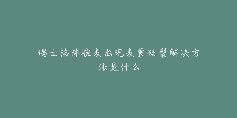 瑞士格林腕表出現(xiàn)表蒙破裂解決方法是什么