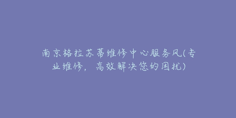 南京格拉蘇蒂維修中心服務(wù)風(fēng)(專業(yè)維修，高效解決您的困擾)