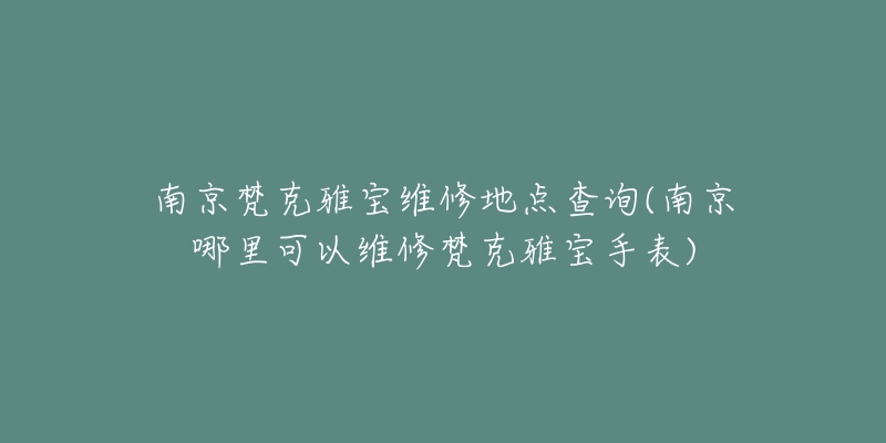 南京梵克雅寶維修地點查詢(南京哪里可以維修梵克雅寶手表)