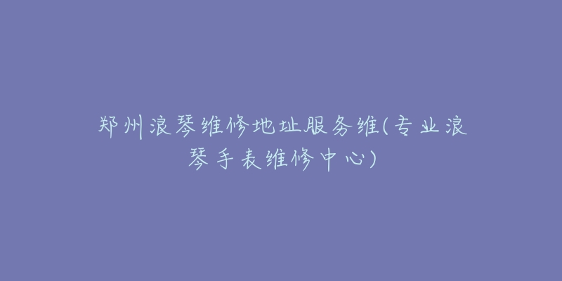 鄭州浪琴維修地址服務維(專業(yè)浪琴手表維修中心)