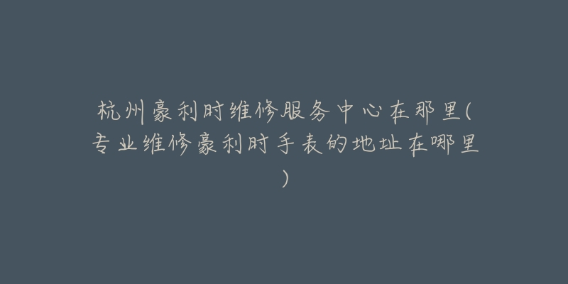 杭州豪利時維修服務中心在那里(專業(yè)維修豪利時手表的地址在哪里)