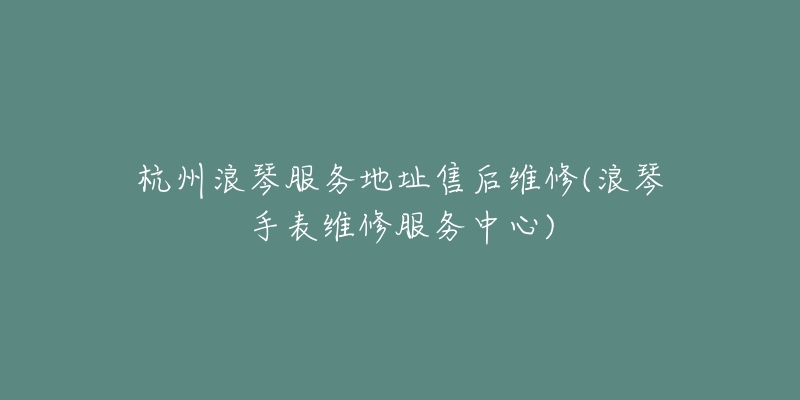 杭州浪琴服務(wù)地址售后維修(浪琴手表維修服務(wù)中心)