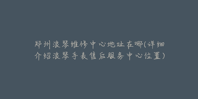 鄭州浪琴維修中心地址在哪(詳細介紹浪琴手表售后服務(wù)中心位置)