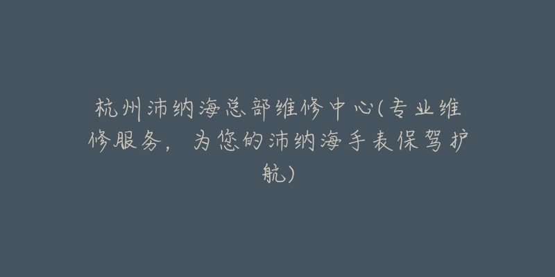 杭州沛納海總部維修中心(專業(yè)維修服務(wù)，為您的沛納海手表保駕護航)