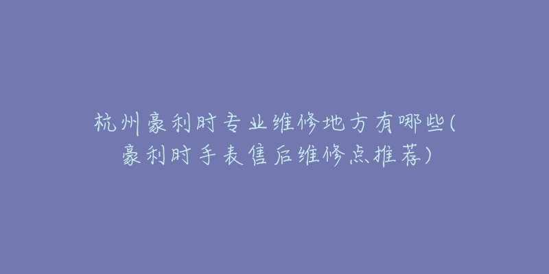 杭州豪利時(shí)專業(yè)維修地方有哪些(豪利時(shí)手表售后維修點(diǎn)推薦)