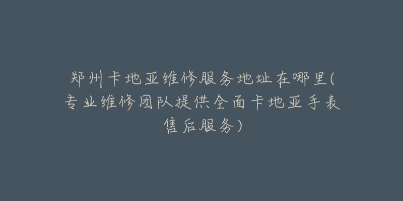 鄭州卡地亞維修服務地址在哪里(專業(yè)維修團隊提供全面卡地亞手表售后服務)