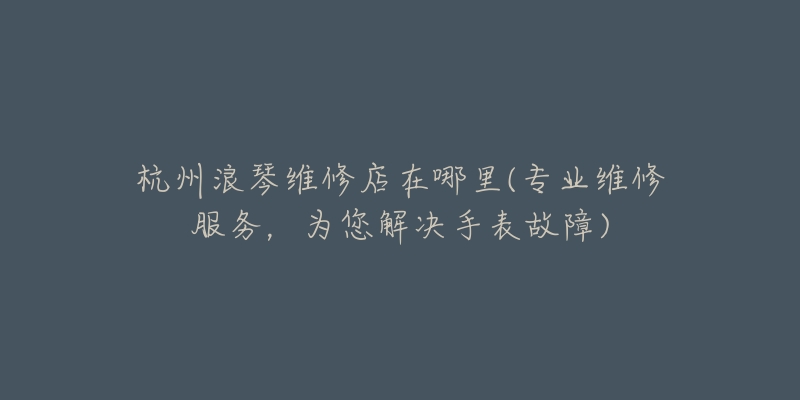 杭州浪琴維修店在哪里(專業(yè)維修服務，為您解決手表故障)