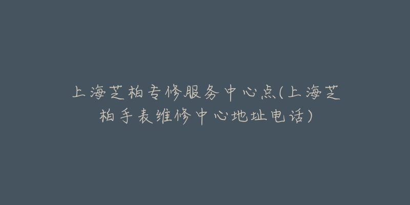 上海芝柏專修服務(wù)中心點(diǎn)(上海芝柏手表維修中心地址電話)