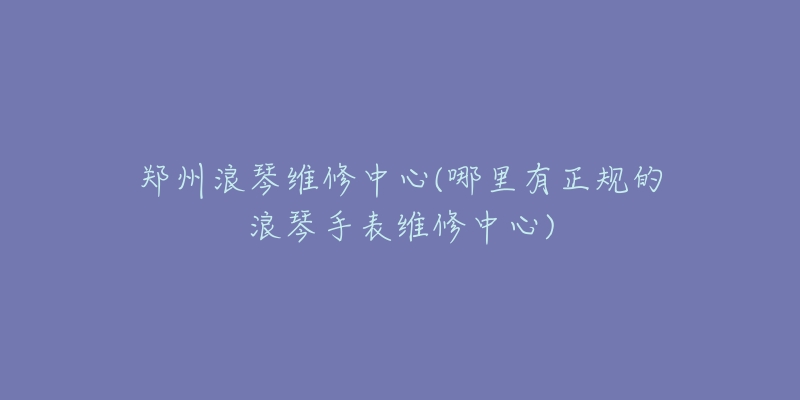 鄭州浪琴維修中心(哪里有正規(guī)的浪琴手表維修中心)