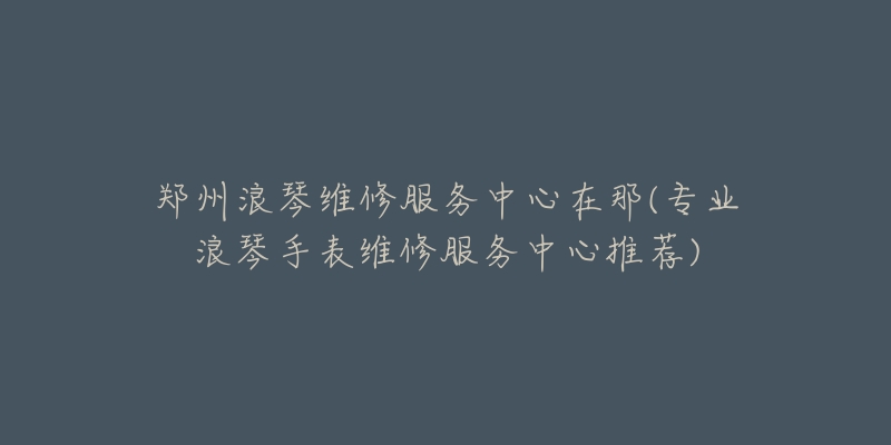 鄭州浪琴維修服務(wù)中心在那(專業(yè)浪琴手表維修服務(wù)中心推薦)