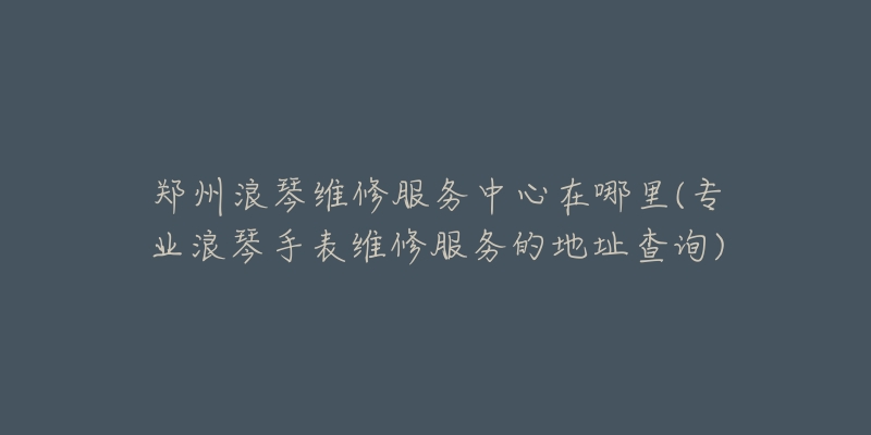 鄭州浪琴維修服務(wù)中心在哪里(專業(yè)浪琴手表維修服務(wù)的地址查詢)