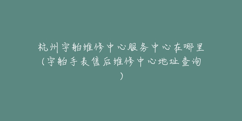 杭州宇舶維修中心服務(wù)中心在哪里(宇舶手表售后維修中心地址查詢)