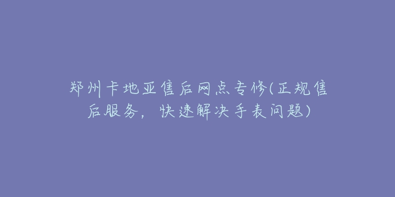 鄭州卡地亞售后網(wǎng)點(diǎn)專修(正規(guī)售后服務(wù)，快速解決手表問題)