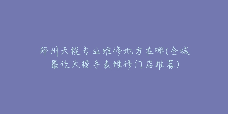 鄭州天梭專業(yè)維修地方在哪(全城最佳天梭手表維修門店推薦)