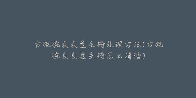 古馳腕表表盤生銹處理方法(古馳腕表表盤生銹怎么清潔)