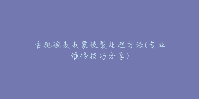 古馳腕表表蒙破裂處理方法(專業(yè)維修技巧分享)