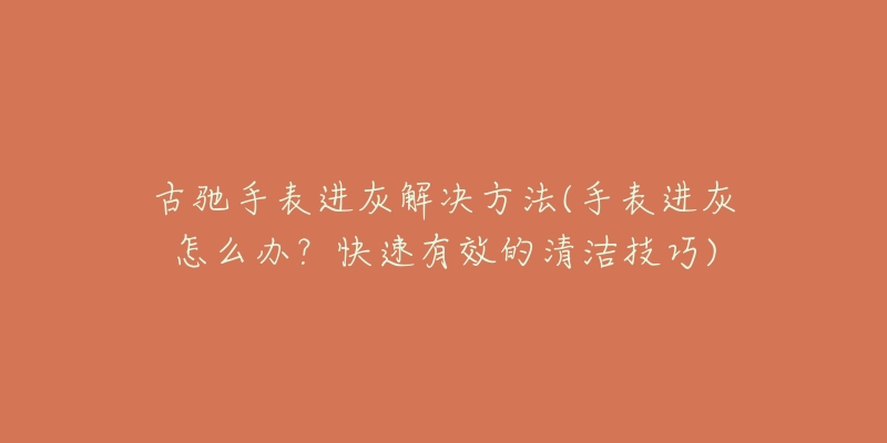 古馳手表進灰解決方法(手表進灰怎么辦？快速有效的清潔技巧)