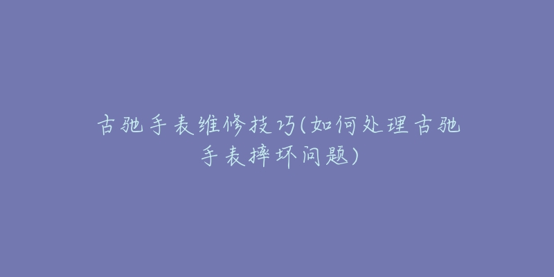 古馳手表維修技巧(如何處理古馳手表摔壞問題)