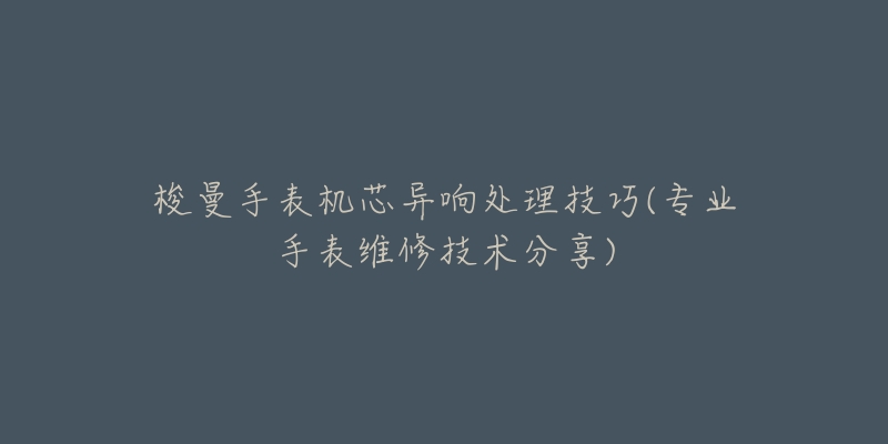 梭曼手表機(jī)芯異響處理技巧(專業(yè)手表維修技術(shù)分享)