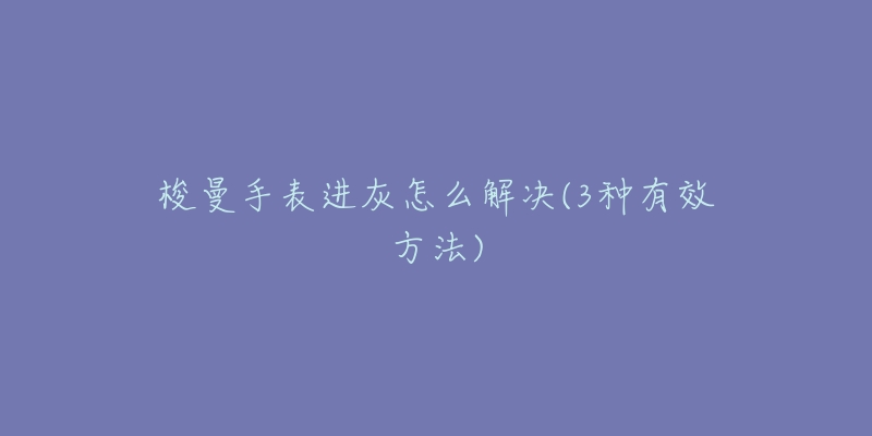 梭曼手表進(jìn)灰怎么解決(3種有效方法)