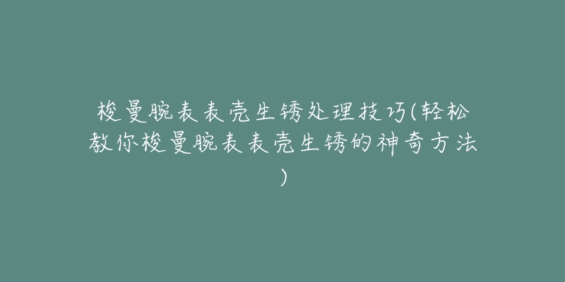 梭曼腕表表殼生銹處理技巧(輕松教你梭曼腕表表殼生銹的神奇方法)