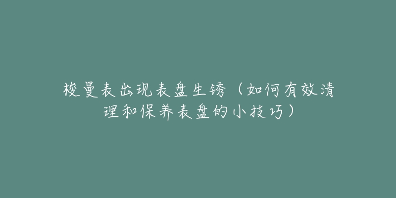 梭曼表出現(xiàn)表盤生銹（如何有效清理和保養(yǎng)表盤的小技巧）