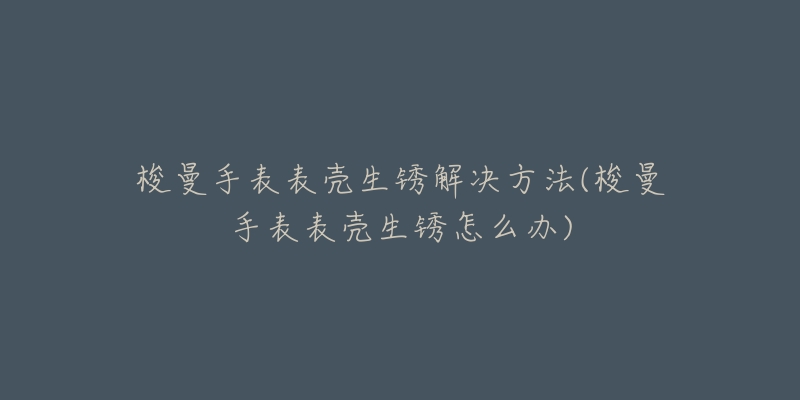 梭曼手表表殼生銹解決方法(梭曼手表表殼生銹怎么辦)